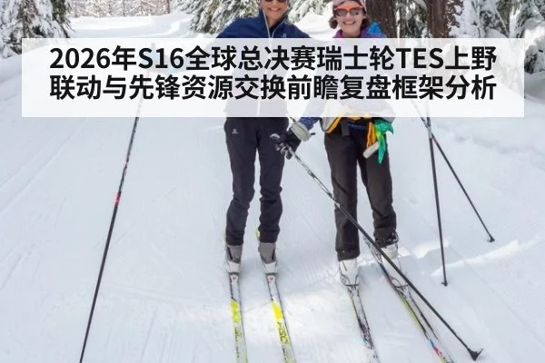 2026年S16全球总决赛瑞士轮TES上野联动与先锋资源交换前瞻复盘框架分析